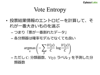 Vote Entropy
• 投票結果情報のエントロピーを計算して、そ
れが一番大きいものを選ぶ
– つまり「票が一番割れたデータ」
– 各分類器は確率モデルでなくても良い
argmax
𝑥
−
𝑉 𝑦
𝐶
log
𝑉 𝑦
𝐶
𝑦
– ただし C: 分類器数、V(y): ラベル y を予測した分
類器数
 