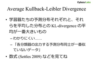 Average Kullback-Leibler Divergence
• 学習器たちの予測分布それぞれと、それ
らを平均した分布との KL-divergence の平
均が一番大きいもの
– わかりにくい……
– 「各分類器の出力する予測分布同士が一番似
ていないデータ」
• 数式 (Settles 2009) などを見てね
 