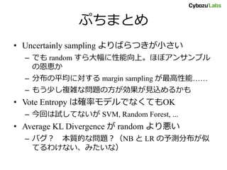 ぷちまとめ
• Uncertainly sampling よりばらつきが小さい
– でも random すら大幅に性能向上。ほぼアンサンブル
の恩恵か
– 分布の平均に対する margin sampling が最高性能……
– もう少し複雑な問題の方が効果が見込めるかも
• Vote Entropy は確率モデルでなくてもOK
– 今回は試してないが SVM, Random Forest, ...
• Average KL Divergence が random より悪い
– バグ？ 本質的な問題？（NB と LR の予測分布が似
てるわけない、みたいな）
 