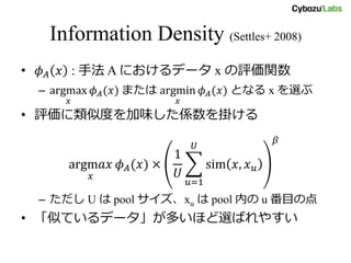 Information Density (Settles+ 2008)
• 𝜙 𝐴 𝑥 : 手法 A におけるデータ x の評価関数
– argmax
𝑥
𝜙 𝐴(𝑥) または argmin
𝑥
𝜙 𝐴(𝑥) となる x を選ぶ
• 評価に類似度を加味した係数を掛ける
argm𝑎𝑥
𝑥
𝜙 𝐴(𝑥) ×
1
𝑈
sim 𝑥, 𝑥 𝑢
𝑈
𝑢=1
𝛽
– ただし U は pool サイズ、xu は pool 内の u 番目の点
• 「似ているデータ」が多いほど選ばれやすい
 