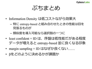 ぷちまとめ
• Information Density は低コストながら効果大
– 特に entropy-based と組み合わせたときの性能は目を
見張るものが
– 類似度を導入可能なら選択肢の一つに
• least confident + ID は、序盤は低性能だがある程度
データが増えると entropy-based 並に良くなる印象
• margin sampling + ID はなぜか良くない……
• βをどのように決めるかが課題か
 