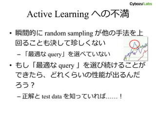 Active Learning への不満
• 瞬間的に random sampling が他の手法を上
回ることも決して珍しくない
– 「最適な query」を選べていない
• もし「最適な query 」を選び続けることが
できたら、どれくらいの性能が出るんだ
ろう？
– 正解と test data を知っていれば……！
 