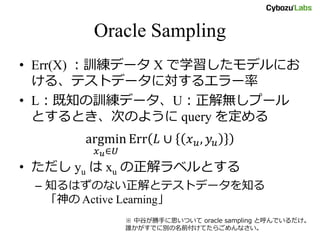 Oracle Sampling
• Err(X) ：訓練データ X で学習したモデルにお
ける、テストデータに対するエラー率
• L：既知の訓練データ、U：正解無しプール
とするとき、次のように query を定める
argmin
𝑥 𝑢∈𝑈
Err 𝐿 ∪ 𝑥 𝑢, 𝑦𝑢
• ただし yu は xu の正解ラベルとする
– 知るはずのない正解とテストデータを知る
「神の Active Learning」
※ 中谷が勝手に思いついて oracle sampling と呼んでいるだけ。
誰かがすでに別の名前付けてたらごめんなさい。
 