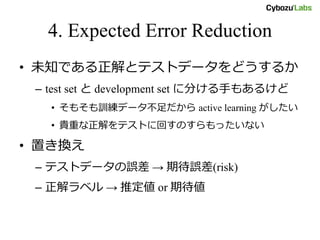 4. Expected Error Reduction
• 未知である正解とテストデータをどうするか
– test set と development set に分ける手もあるけど
• そもそも訓練データ不足だから active learning がしたい
• 貴重な正解をテストに回すのすらもったいない
• 置き換え
– テストデータの誤差 → 期待誤差(risk)
– 正解ラベル → 推定値 or 期待値
 