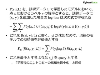 • P(y|x;L) を、訓練データ L で学習したモデルにおいて、
点 x におけるラベル y の確率とすると、訓練データに
(xi, yi) を追加した場合の log-loss は次の式で得られる
− 𝑃 𝑦 𝑥, 𝐿 ∪ 𝑥𝑖, 𝑦𝑖 log 𝑃 𝑦 𝑥, 𝐿 ∪ 𝑥𝑖, 𝑦𝑖
𝑦𝑥∈𝑈
• これを R(xi, yi; L) と書く。yi が未知なので、現在のモ
デルでの期待値を評価値とする
𝑬 𝑦 𝑖
𝑅 𝑥𝑖, 𝑦𝑖; 𝐿 = 𝑃 𝑦𝑖 𝑥𝑖; 𝐿 𝑅(𝑥𝑖, 𝑦𝑖; 𝐿)
𝑦 𝑖
• これを最小とするような x_i を query とする
– 「学習後のエントロピーの総和を最小化」と同値
 