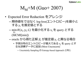 MM+M (Guo+ 2007)
• Expected Error Reduction をアレンジ
– 期待値をではなく log-loss(エントロピー)を最小と
する yi を推定値とする
– min
𝑦 𝑖
𝑅 𝑥𝑖, 𝑦𝑖; 𝐿 を最小化する xi を query とする
(MCMI[min])
– oracle から得た正解 𝑦𝑖 が推定値 yi と異なる場合
• 予測分布のエントロピーが最大である xj を query とす
る＆訓練データに追加 (Most Unconcern)
– Uncertainly Sampling の Entropy-based Approach と同じ
 