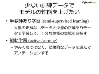 少ない訓練データで
モデルの性能を上げたい
• 半教師あり学習 (semi-supervised learning)
– 大量の正解なしデータと少量の正解ありデー
タで学習して、十分な性能の実現を目指す
• 能動学習 (active learning)
– やみくもではなく、効果的なデータを選んで
アノテーションする
 