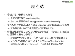 まとめ
• 今後いろいろ使ってみる
– 手軽に試すなら margin sampling
– ちょっと頑張るなら entropy-based + information density
• ラベル付けが超高コストなら Expected Error Reduction もあり
– でも重すぎ。せめて中規模データで動かしたい
• 時間と理解が足りなくてやれなかったが、 Variance Reduction
は理論的におもしろそう
– 計算量がヤバい。O(プールサイズ×(クラス数×特徴量数)^3 )
– オンライン学習の RFTL のようなフレームワークが active
learning にも出てくれば……！ regret とか相性良さそう
 