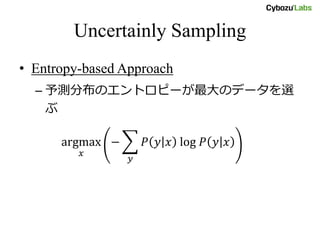 Uncertainly Sampling
• Entropy-based Approach
– 予測分布のエントロピーが最大のデータを選
ぶ
argmax
𝑥
− 𝑃 𝑦 𝑥 log 𝑃 𝑦 𝑥
𝑦
 