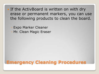 

If the ActivBoard is written on with dry
erase or permanent markers, you can use
the following products to clean the board.
◦ Expo Marker Cleaner
◦ Mr. Clean Magic Eraser

Emergency Cleaning Procedures

 