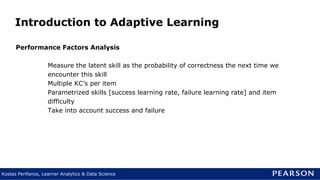 Kostas Perifanos, Learner Analytics & Data Science
Introduction to Adaptive Learning
Performance Factors Analysis
Measure the latent skill as the probability of correctness the next time we
encounter this skill
Multiple KC’s per item
Parametrized skills [success learning rate, failure learning rate] and item
difficulty
Take into account success and failure
 