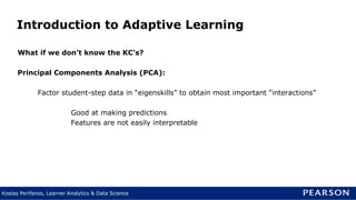 Kostas Perifanos, Learner Analytics & Data Science
Introduction to Adaptive Learning
What if we don’t know the KC’s?
Principal Components Analysis (PCA):
Factor student-step data in “eigenskills” to obtain most important “interactions”
Good at making predictions
Features are not easily interpretable
 