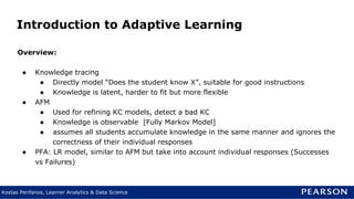 Kostas Perifanos, Learner Analytics & Data Science
Introduction to Adaptive Learning
Overview:
● Knowledge tracing
● Directly model “Does the student know X”, suitable for good instructions
● Knowledge is latent, harder to fit but more flexible
● AFM
● Used for refining KC models, detect a bad KC
● Knowledge is observable [Fully Markov Model]
● assumes all students accumulate knowledge in the same manner and ignores the
correctness of their individual responses
● PFA: LR model, similar to AFM but take into account individual responses (Successes
vs Failures)
 