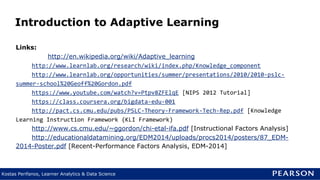 Kostas Perifanos, Learner Analytics & Data Science
Introduction to Adaptive Learning
Links:
http://en.wikipedia.org/wiki/Adaptive_learning
http://www.learnlab.org/research/wiki/index.php/Knowledge_component
http://www.learnlab.org/opportunities/summer/presentations/2010/2010-pslc-
summer-school%20Geoff%20Gordon.pdf
https://www.youtube.com/watch?v=Ptpv8ZFElqE [NIPS 2012 Tutorial]
https://class.coursera.org/bigdata-edu-001
http://pact.cs.cmu.edu/pubs/PSLC-Theory-Framework-Tech-Rep.pdf [Knowledge
Learning Instruction Framework (KLI Framework)
http://www.cs.cmu.edu/~ggordon/chi-etal-ifa.pdf [Instructional Factors Analysis]
http://educationaldatamining.org/EDM2014/uploads/procs2014/posters/87_EDM-
2014-Poster.pdf [Recent-Performance Factors Analysis, EDM-2014]
 