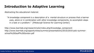 Kostas Perifanos, Learner Analytics & Data Science
Abstracting the educational material:
“A knowledge component is a description of a mental structure or process that a learner
uses, alone or in combination with other knowledge components, to accomplish steps
in a task or a problem.” [Pittsburgh Science for Learning Center]
http://www.learnlab.org/research/wiki/index.php/Knowledge_component
http://www.learnlab.org/opportunities/summer/presentations/2010/2010-pslc-summer-
school%20Geoff%20Gordon.pdf
Introduction to Adaptive Learning
 