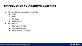 Kostas Perifanos, Learner Analytics & Data Science
Introduction to Adaptive Learning
● KC: Anything a student can know/do:
● Skill
● Fact
● Concept
● Principle etc
● KC’s can be:
● Low Level Things
● High Level things
● Motivational Things etc
 