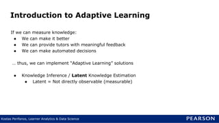 Kostas Perifanos, Learner Analytics & Data Science
Introduction to Adaptive Learning
If we can measure knowledge:
● We can make it better
● We can provide tutors with meaningful feedback
● We can make automated decisions
… thus, we can implement “Adaptive Learning” solutions
● Knowledge Inference / Latent Knowledge Estimation
● Latent = Not directly observable (measurable)
 