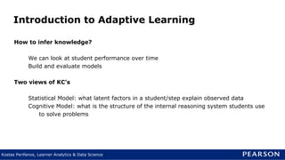 Kostas Perifanos, Learner Analytics & Data Science
Introduction to Adaptive Learning
How to infer knowledge?
We can look at student performance over time
Build and evaluate models
Two views of KC’s
Statistical Model: what latent factors in a student/step explain observed data
Cognitive Model: what is the structure of the internal reasoning system students use
to solve problems
 