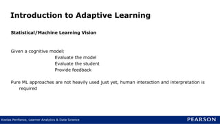 Kostas Perifanos, Learner Analytics & Data Science
Introduction to Adaptive Learning
Statistical/Machine Learning Vision
Given a cognitive model:
Evaluate the model
Evaluate the student
Provide feedback
Pure ML approaches are not heavily used just yet, human interaction and interpretation is
required
 