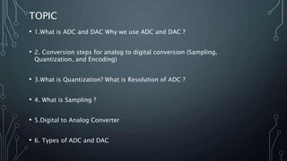 TOPIC
• 1.What is ADC and DAC Why we use ADC and DAC ?
• 2. Conversion steps for analog to digital conversion (Sampling,
Quantization, and Encoding)
• 3.What is Quantization? What is Resolution of ADC ?
• 4. What is Sampling ?
• 5.Digital to Analog Converter
• 6. Types of ADC and DAC