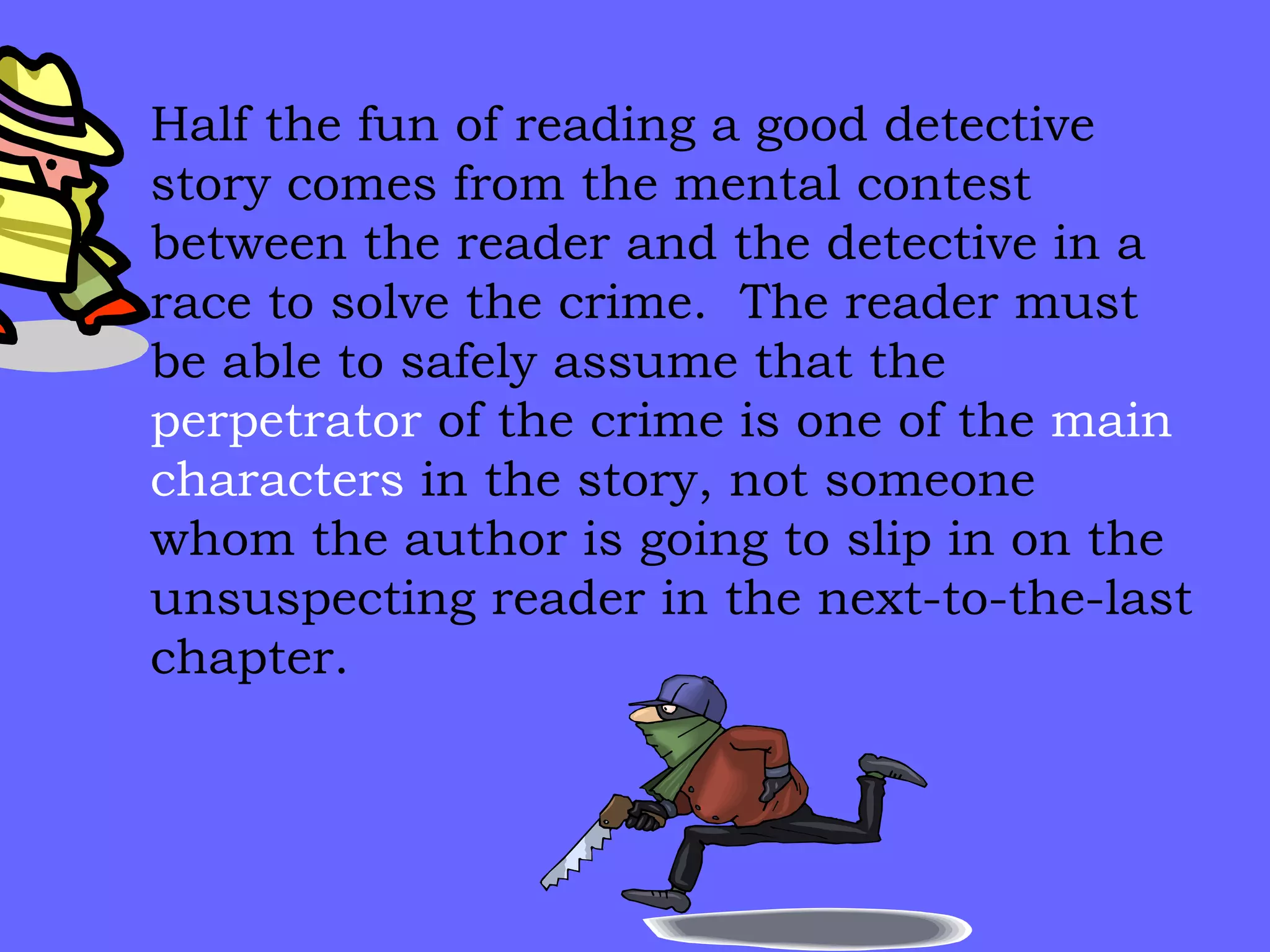 Half the fun of reading a good detective story comes from the mental contest between the reader and the detective in a race to solve the crime.  The reader must be able to safely assume that the  perpetrator  of the crime is one of the  main   characters  in the story, not someone whom the author is going to slip in on the unsuspecting reader in the next-to-the-last chapter. 