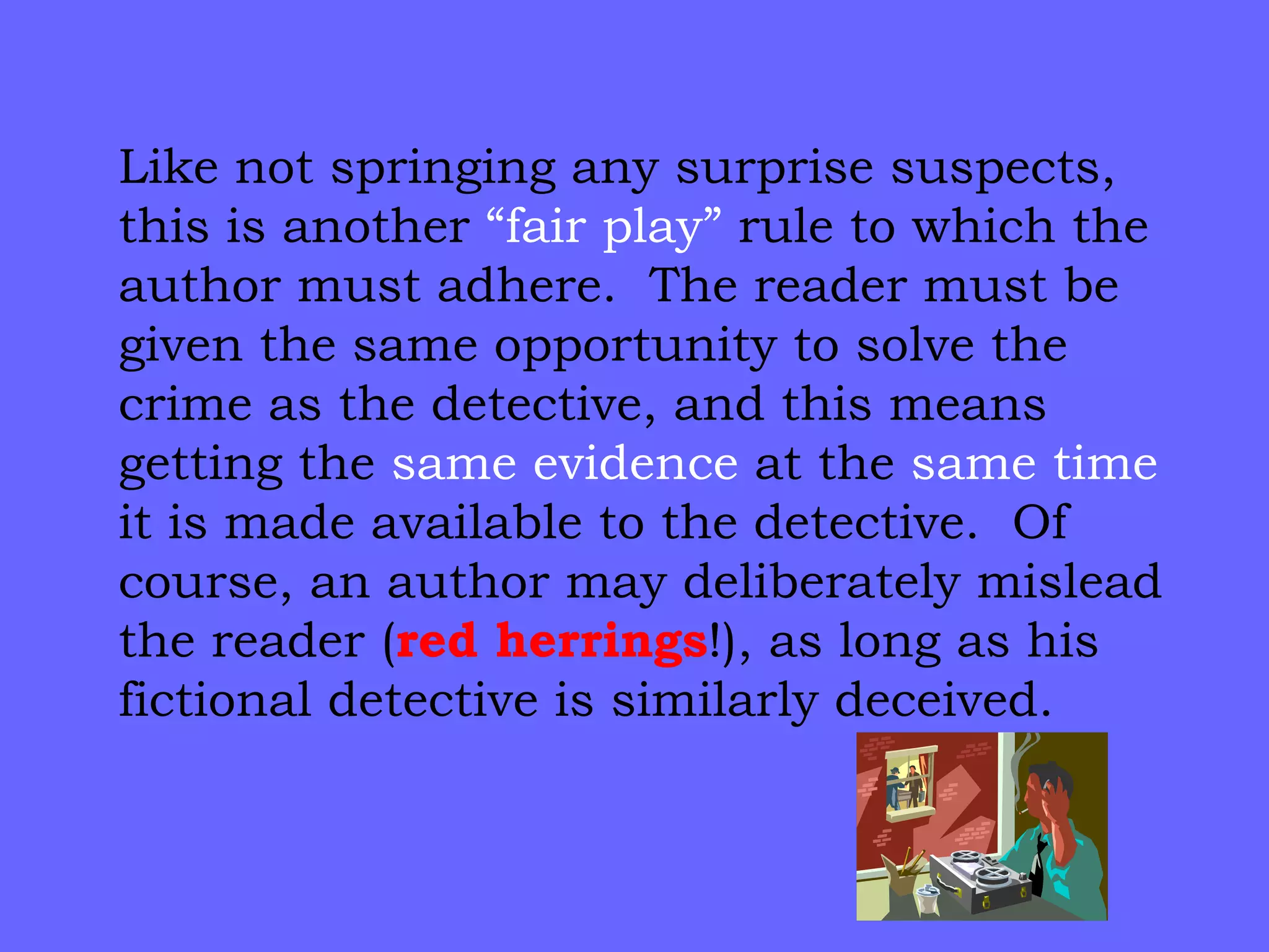 Like not springing any surprise suspects, this is another  “fair play”  rule to which the author must adhere.  The reader must be given the same opportunity to solve the crime as the detective, and this means getting the  same evidence  at the  same time  it is made available to the detective.  Of course, an author may deliberately mislead the reader ( red   herrings !), as long as his fictional detective is similarly deceived. 