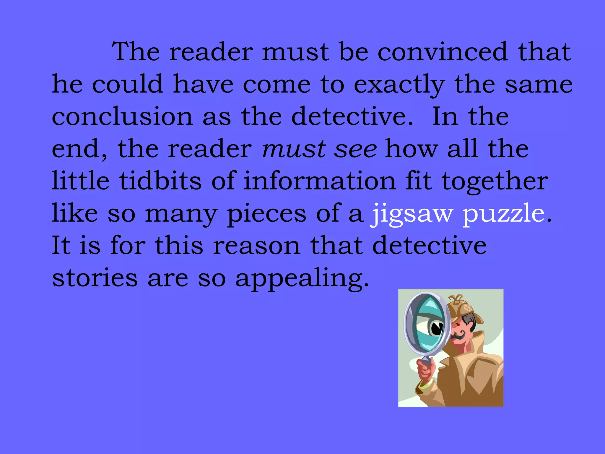 The reader must be convinced that he could have come to exactly the same conclusion as the detective.  In the end, the reader  must see  how all the little tidbits of information fit together like so many pieces of a  jigsaw puzzle .  It is for this reason that detective stories are so appealing. 