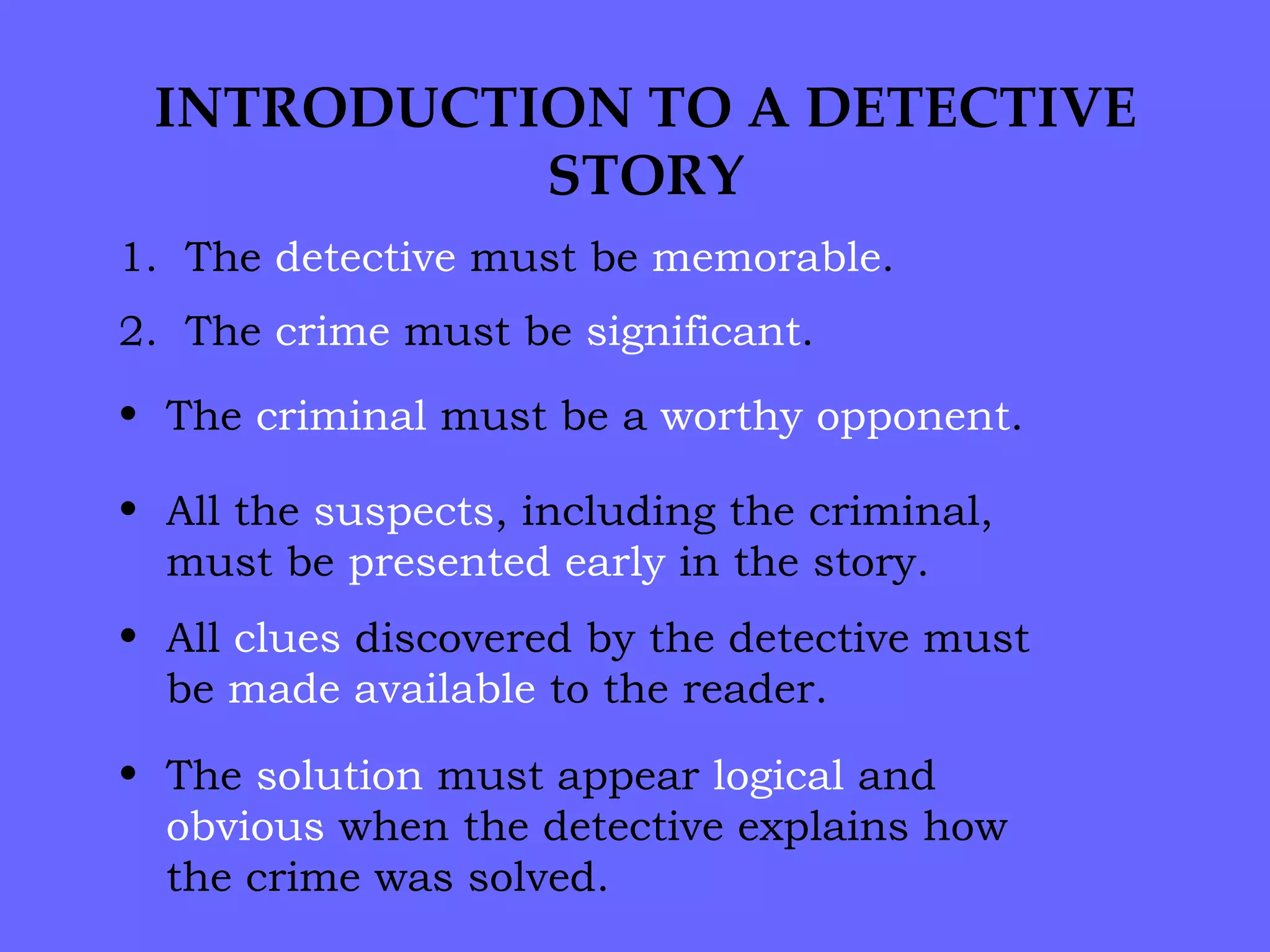 INTRODUCTION TO A DETECTIVE STORY 1.  The  detective  must be  memorable . 2.  The  crime  must be  significant . The  criminal  must be a  worthy   opponent . All the  suspects , including the criminal, must be  presented   early  in the story.  All  clues  discovered by the detective must be  made available  to the reader. The  solution  must appear  logical  and  obvious  when the detective explains how the crime was solved. 