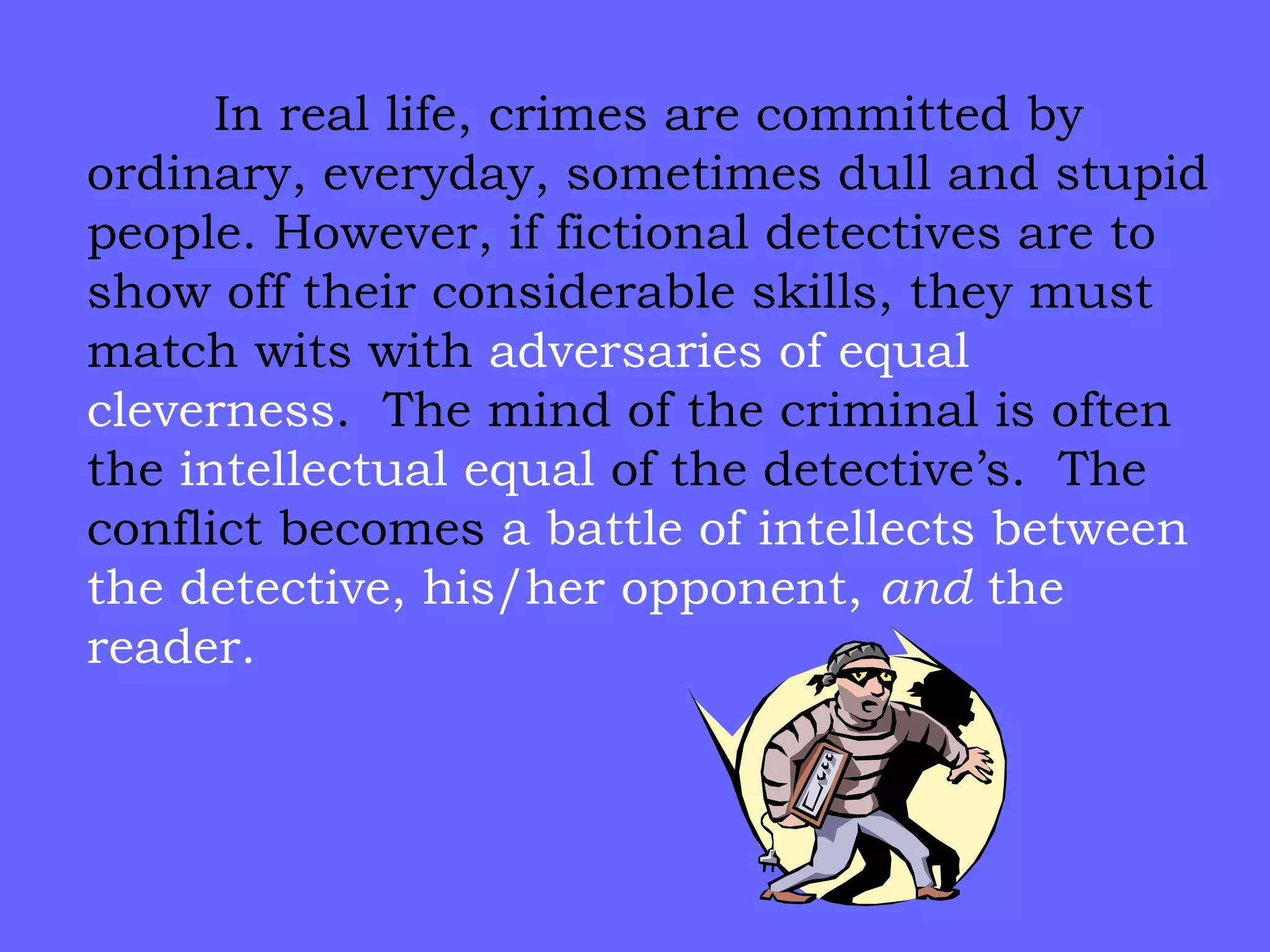 In real life, crimes are committed by ordinary, everyday, sometimes dull and stupid people. However, if fictional detectives are to show off their considerable skills, they must match wits with  adversaries of equal cleverness .  The mind of the criminal is often the  intellectual equal  of the detective’s.  The conflict becomes  a battle of intellects   between the detective, his/her opponent,  and  the reader. 