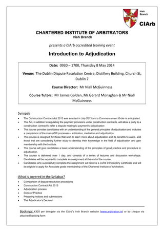 CHARTERED INSTITUTE OF ARBITRATORS
Irish Branch
presents a CIArb accredited training event
Introduction to Adjudication
Date: 0930 – 1700, Thursday 8 May 2014
Venue: The Dublin Dispute Resolution Centre, Distillery Building, Church St,
Dublin 7
Course Director: Mr Niall McGuinness
Course Tutors: Mr James Golden, Mr Gerard Monaghan & Mr Niall
McGuinness
Synopsis
 The Construction Contract Act 2013 was enacted in July 2013 and a Commencement Order is anticipated
 The Act, in addition to regulating the payment provisions under construction contracts, will allow a party to a
construction contract to refer a dispute relating to payment to adjudication
 This course provides candidates with an understanding of the general principles of adjudication and includes
a comparison of the main ADR processes - arbitration, mediation and adjudication.
 This course is designed for those that wish to learn more about adjudication and its benefits to users, and
those that are considering further study to develop their knowledge in the field of adjudication and gain
membership with the Institute.
 The course will give candidates a basic understanding of the principles of good practice and procedure in
adjudication.
 The course is delivered over 1 day, and consists of a series of lectures and discussion workshops.
Candidates will be required to complete an assignment at the end of the course.
 Candidates who successfully complete the assignment will receive a CIArb Introductory Certificate and will
be eligible to apply for Associate grade membership of the Chartered Institute of Arbitrators.
What is covered in the Syllabus?
 Comparison of dispute resolution procedures
 Construction Contract Act 2013
 Adjudication process
 Code of Practice
 Preparing notices and submissions
 The Adjudicator’s Decision
Bookings: €320 per delegate via the CIArb’s Irish Branch website (www.arbitration.ie) or by cheque via
attached booking form
 