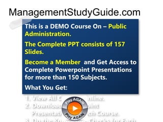 This is a DEMO Course On – Public
Administration.
The Complete PPT consists of 157
Slides.
Become a Member and Get Access to
Complete Powerpoint Presentations
for more than 150 Subjects.
What You Get:
1. View All Courses Online.
2. Download Powerpoint
Presentation for Each Course.
ManagementStudyGuide.com
 