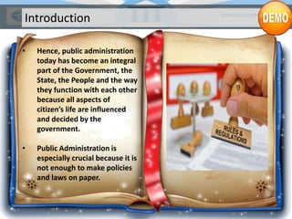 Introduction
• Hence, public administration
today has become an integral
part of the Government, the
State, the People and the way
they function with each other
because all aspects of
citizen’s life are influenced
and decided by the
government.
• Public Administration is
especially crucial because it is
not enough to make policies
and laws on paper.
 