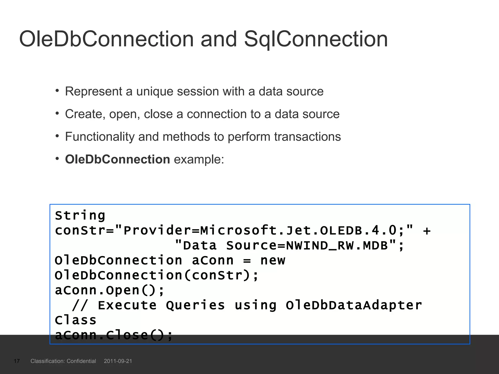 OleDbConnection and SqlConnection  Represent a unique session with a data source Create, open, close a connection to a data source Functionality and methods to perform transactions OleDbConnection  example: Classification: Confidential  2011-09-21 String conStr=&quot;Provider=Microsoft.Jet.OLEDB.4.0;&quot; +   &quot;Data Source=NWIND_RW.MDB&quot;; OleDbConnection aConn = new OleDbConnection(conStr); aConn.Open();   // Execute Queries using OleDbDataAdapter Class aConn.Close(); 