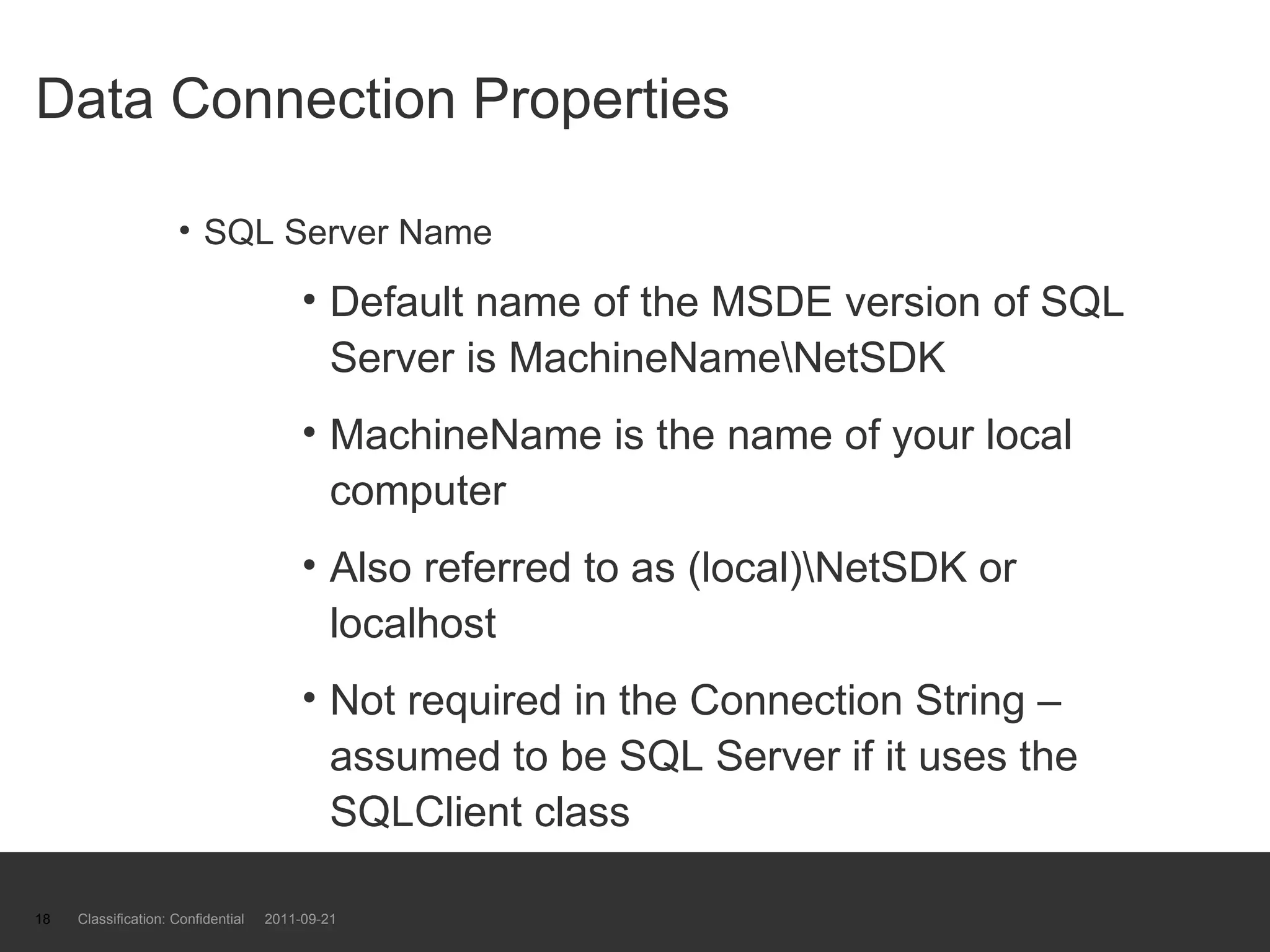 Data Connection Properties  SQL Server Name Default name of the MSDE version of SQL Server is MachineName\NetSDK MachineName is the name of your local computer Also referred to as (local)\NetSDK or localhost Not required in the Connection String – assumed to be SQL Server if it uses the SQLClient class Classification: Confidential  2011-09-21 
