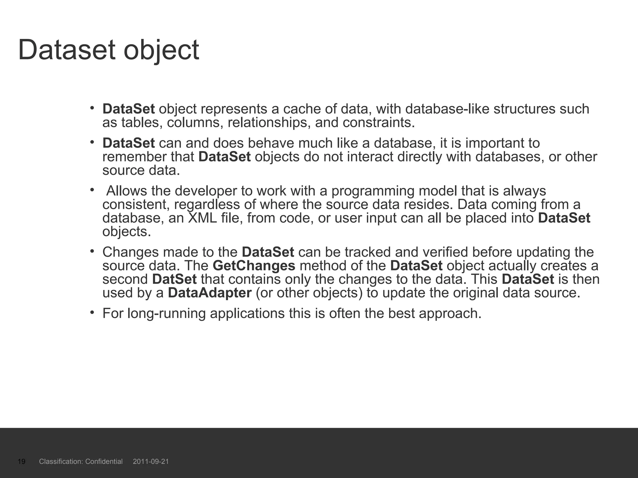 Dataset object DataSet  object represents a cache of data, with database-like structures such as tables, columns, relationships, and constraints. DataSet  can and does behave much like a database, it is important to remember that  DataSet  objects do not interact directly with databases, or other source data. Allows the developer to work with a programming model that is always consistent, regardless of where the source data resides. Data coming from a database, an XML file, from code, or user input can all be placed into  DataSet  objects. Changes made to the  DataSet  can be tracked and verified before updating the source data. The  GetChanges  method of the  DataSet  object actually creates a second  DatSet  that contains only the changes to the data. This  DataSet  is then used by a  DataAdapter  (or other objects) to update the original data source.  For long-running applications this is often the best approach. Classification: Confidential  2011-09-21 