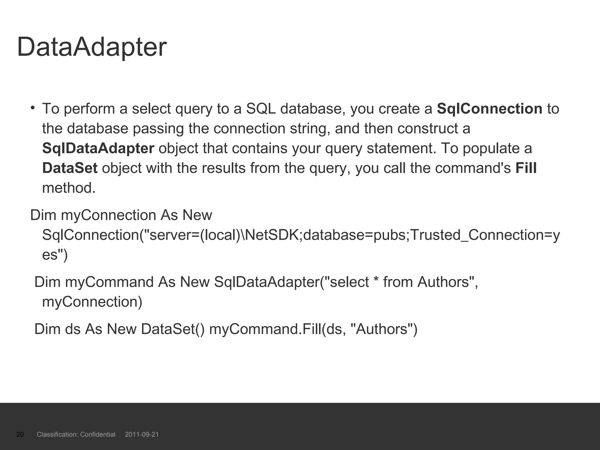 DataAdapter To perform a select query to a SQL database, you create a  SqlConnection  to the database passing the connection string, and then construct a  SqlDataAdapter  object that contains your query statement. To populate a  DataSet  object with the results from the query, you call the command's  Fill  method.  Dim myConnection As New SqlConnection(&quot;server=(local)\NetSDK;database=pubs;Trusted_Connection=yes&quot;) Dim myCommand As New SqlDataAdapter(&quot;select * from Authors&quot;, myConnection) Dim ds As New DataSet() myCommand.Fill(ds, &quot;Authors&quot;)  Classification: Confidential  2011-09-21 