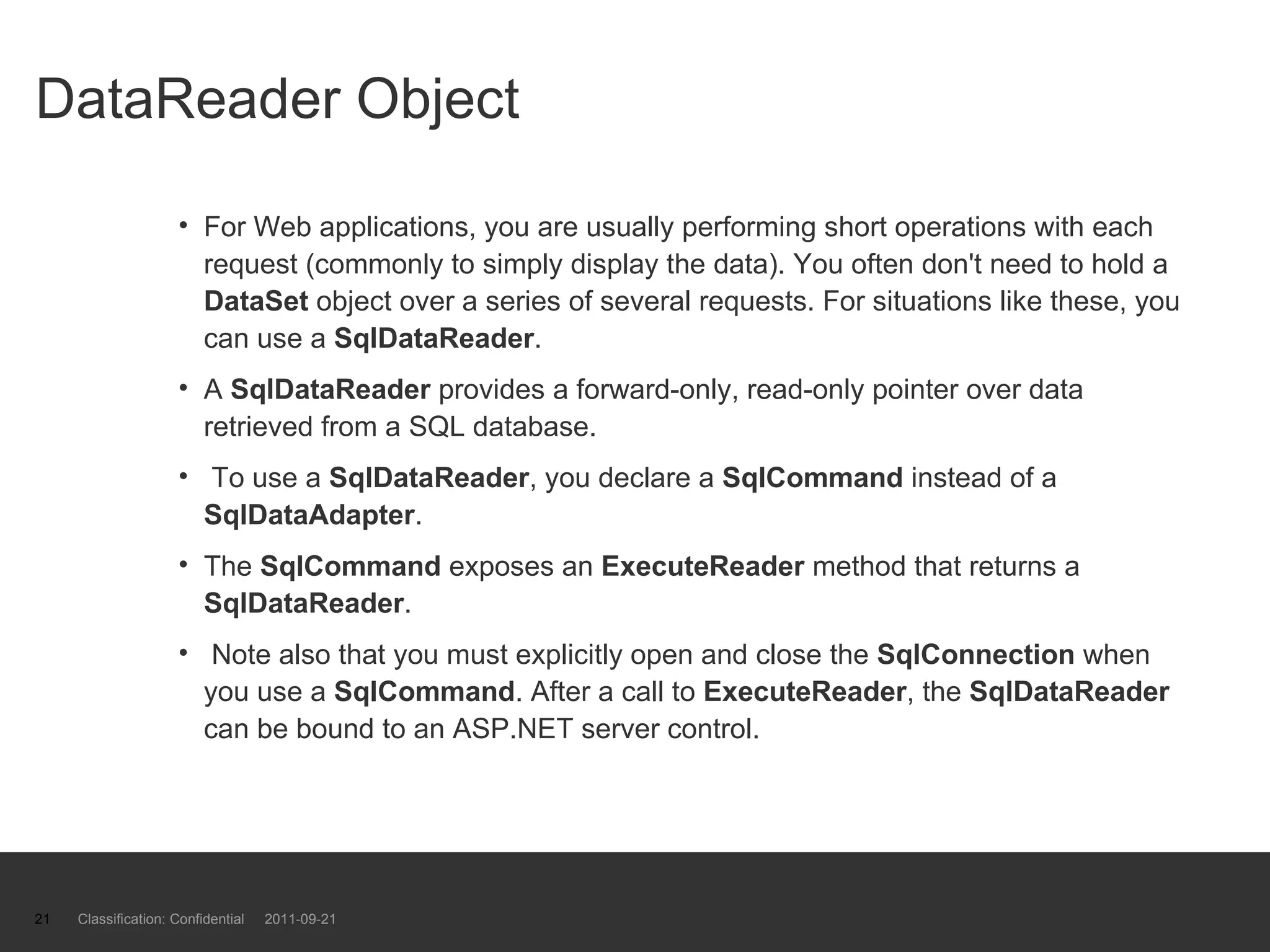 DataReader Object For Web applications, you are usually performing short operations with each request (commonly to simply display the data). You often don't need to hold a  DataSet  object over a series of several requests. For situations like these, you can use a  SqlDataReader .  A  SqlDataReader  provides a forward-only, read-only pointer over data retrieved from a SQL database. To use a  SqlDataReader , you declare a  SqlCommand  instead of a  SqlDataAdapter .  The  SqlCommand  exposes an  ExecuteReader  method that returns a  SqlDataReader . Note also that you must explicitly open and close the  SqlConnection  when you use a  SqlCommand . After a call to  ExecuteReader , the  SqlDataReader  can be bound to an ASP.NET server control.  Classification: Confidential  2011-09-21 
