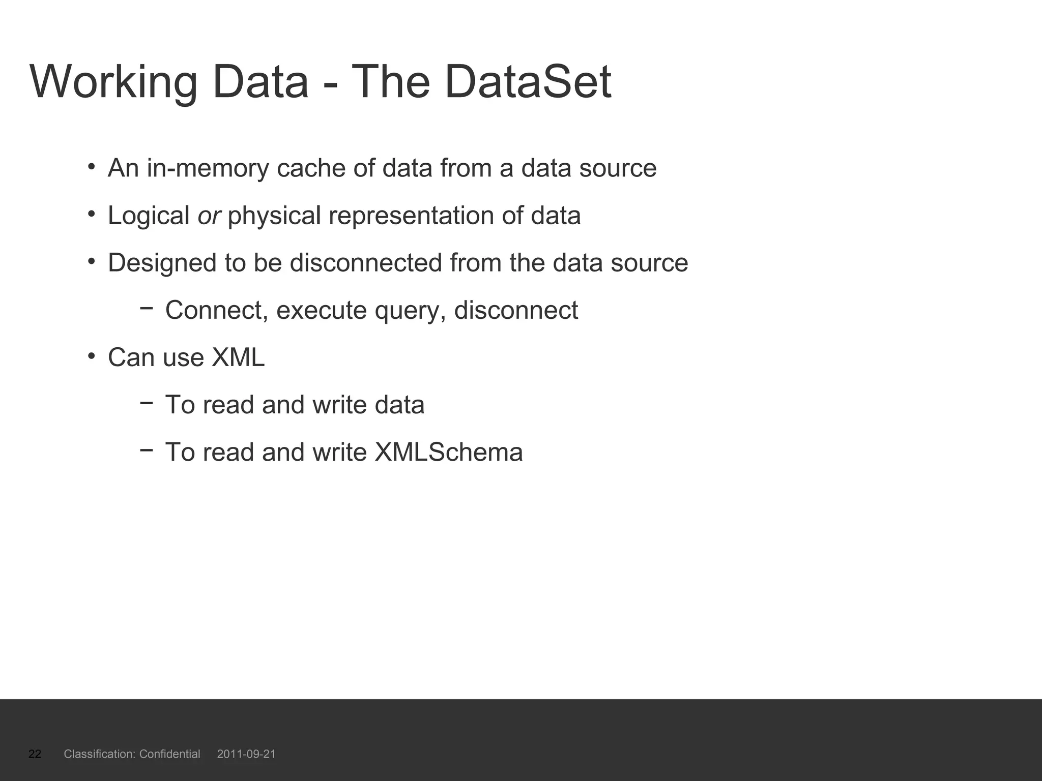 Working Data - The DataSet An in-memory cache of data from a data source Logical  or  physical representation of data Designed to be disconnected from the data source Connect, execute query, disconnect Can use XML  To read and write data  To read and write XMLSchema Classification: Confidential  2011-09-21 