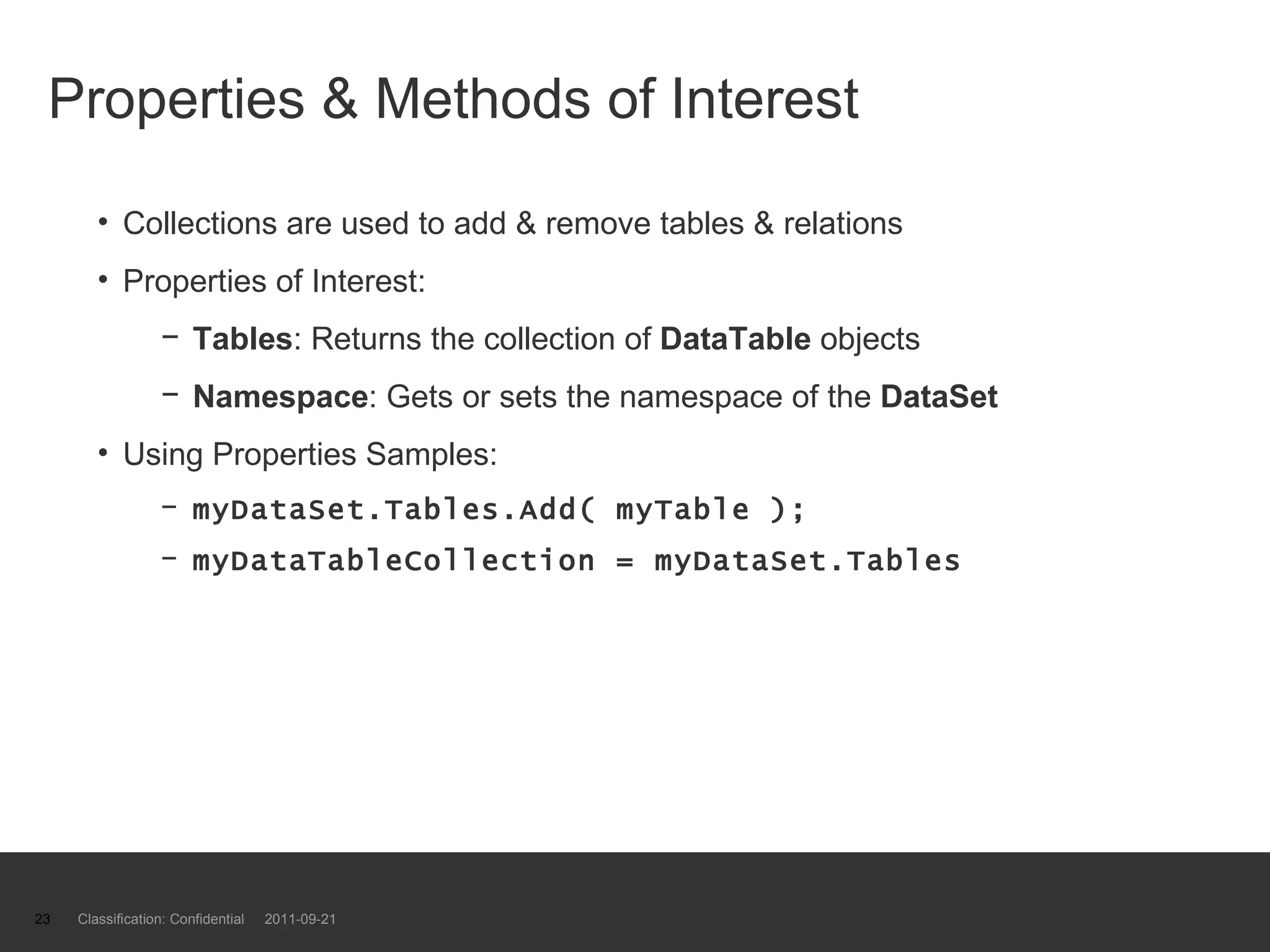 Properties & Methods of Interest Collections are used to add & remove tables & relations Properties of Interest: Tables : Returns the collection of  DataTable  objects Namespace : Gets or sets the namespace of the  DataSet Using Properties Samples: myDataSet.Tables.Add( myTable ); myDataTableCollection = myDataSet.Tables Classification: Confidential  2011-09-21 