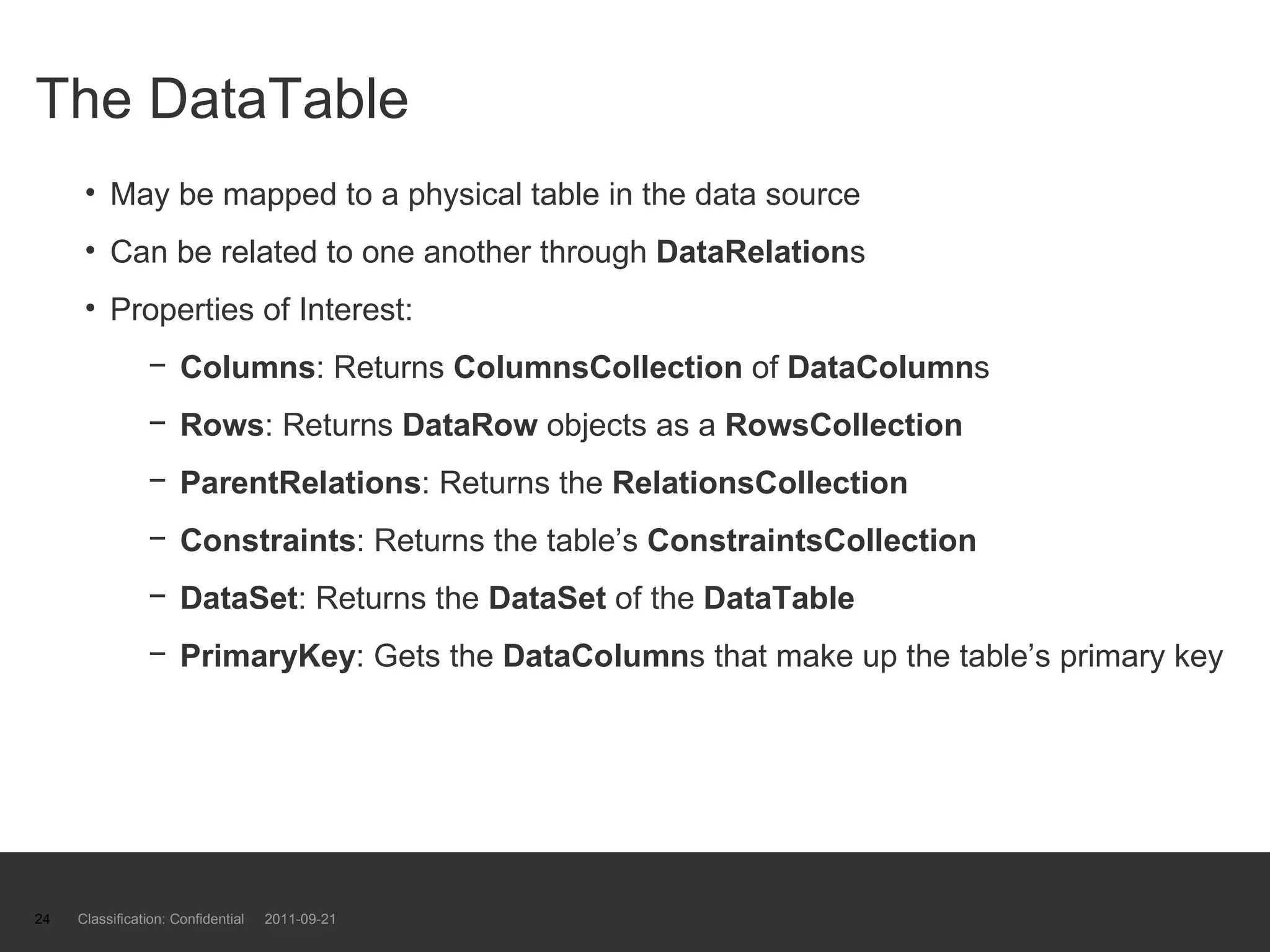 The DataTable May be mapped to a physical table in the data source Can be related to one another through  DataRelation s Properties of Interest: Columns : Returns  ColumnsCollection  of  DataColumn s Rows : Returns  DataRow  objects as a  RowsCollection ParentRelations : Returns the  RelationsCollection Constraints : Returns the table’s  ConstraintsCollection DataSet : Returns the  DataSet  of the  DataTable   PrimaryKey : Gets the  DataColumn s that make up the table’s primary key Classification: Confidential  2011-09-21 