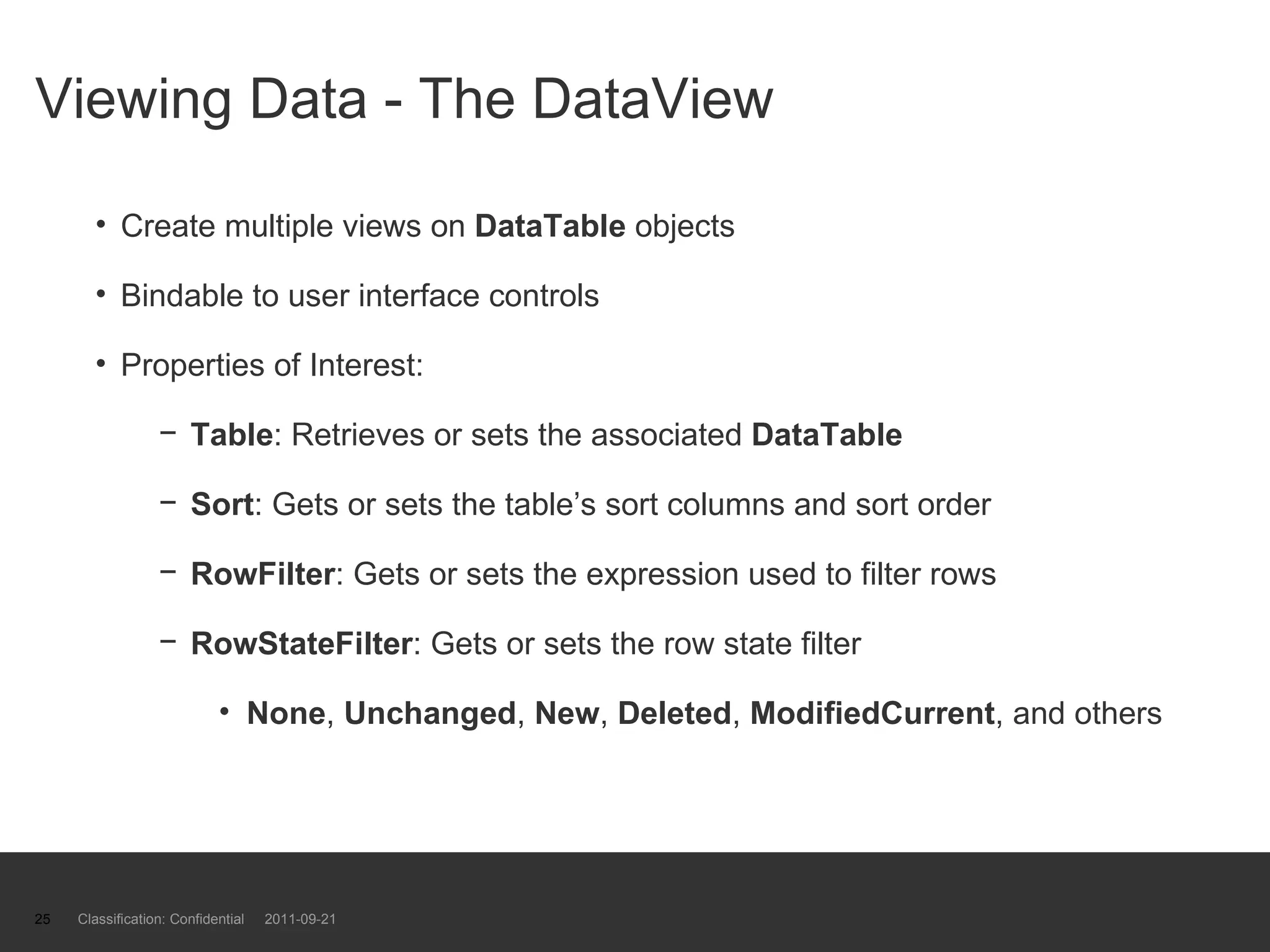 Viewing Data - The DataView Create multiple views on  DataTable  objects Bindable to user interface controls Properties of Interest: Table : Retrieves or sets the associated  DataTable Sort : Gets or sets the table’s sort columns and sort order RowFilter : Gets or sets the expression used to filter rows RowStateFilter : Gets or sets the row state filter None ,  Unchanged ,  New ,  Deleted ,  ModifiedCurrent , and others Classification: Confidential  2011-09-21 