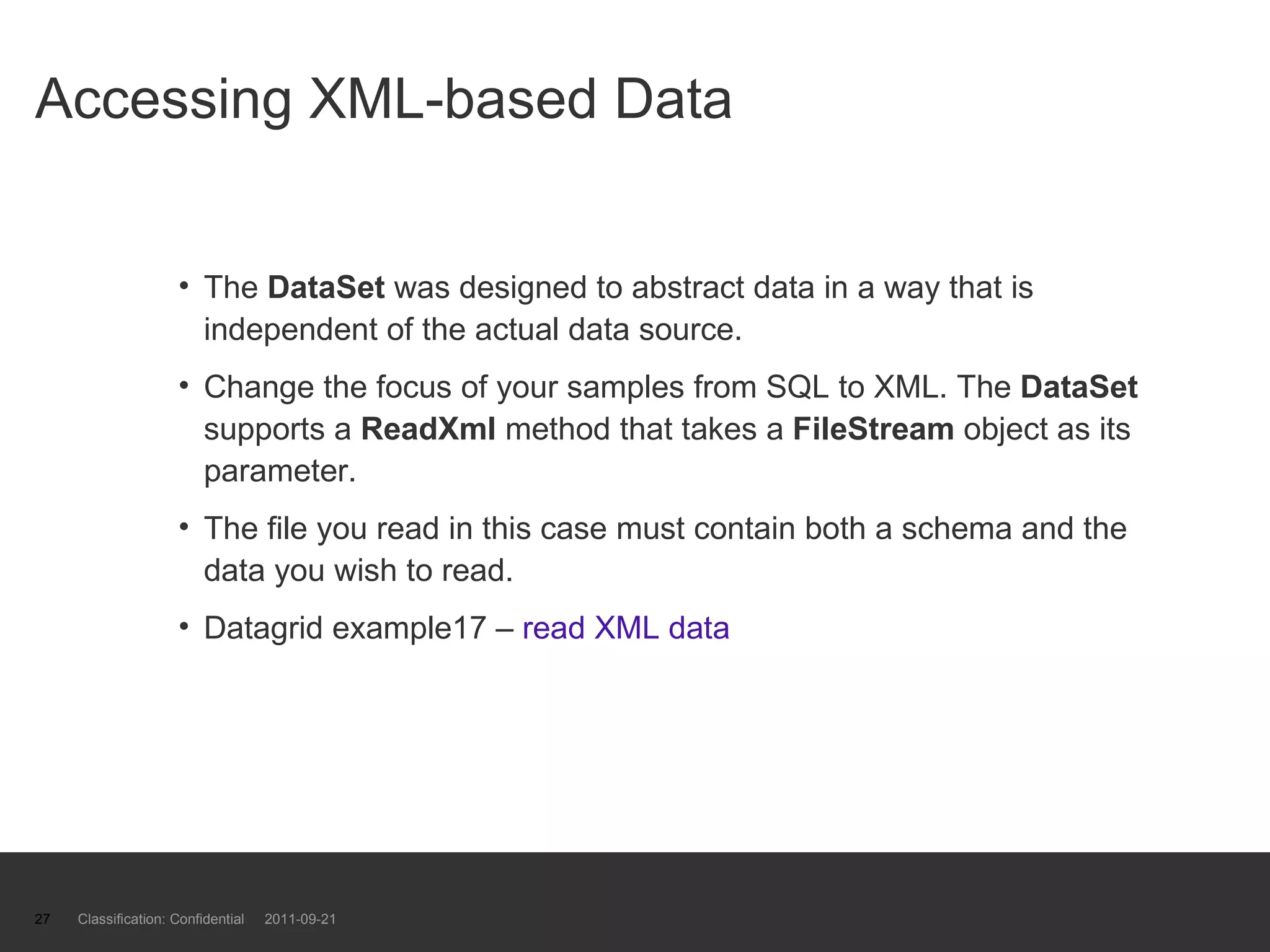 Accessing XML-based Data The  DataSet  was designed to abstract data in a way that is independent of the actual data source.  Change the focus of your samples from SQL to XML. The  DataSet  supports a  ReadXml  method that takes a  FileStream  object as its parameter.  The file you read in this case must contain both a schema and the data you wish to read.  Datagrid example17 –  read XML data Classification: Confidential  2011-09-21 