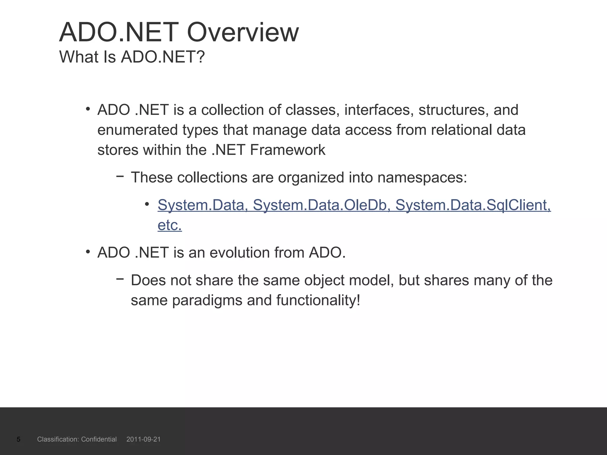 ADO.NET Overview What Is ADO.NET? ADO .NET is a collection of classes, interfaces, structures, and enumerated types that manage data access from relational data stores within the .NET Framework These collections are organized into namespaces: System.Data, System.Data.OleDb, System.Data.SqlClient, etc. ADO .NET is an evolution from ADO. Does not share the same object model, but shares many of the same paradigms and functionality! Classification: Confidential  2011-09-21 