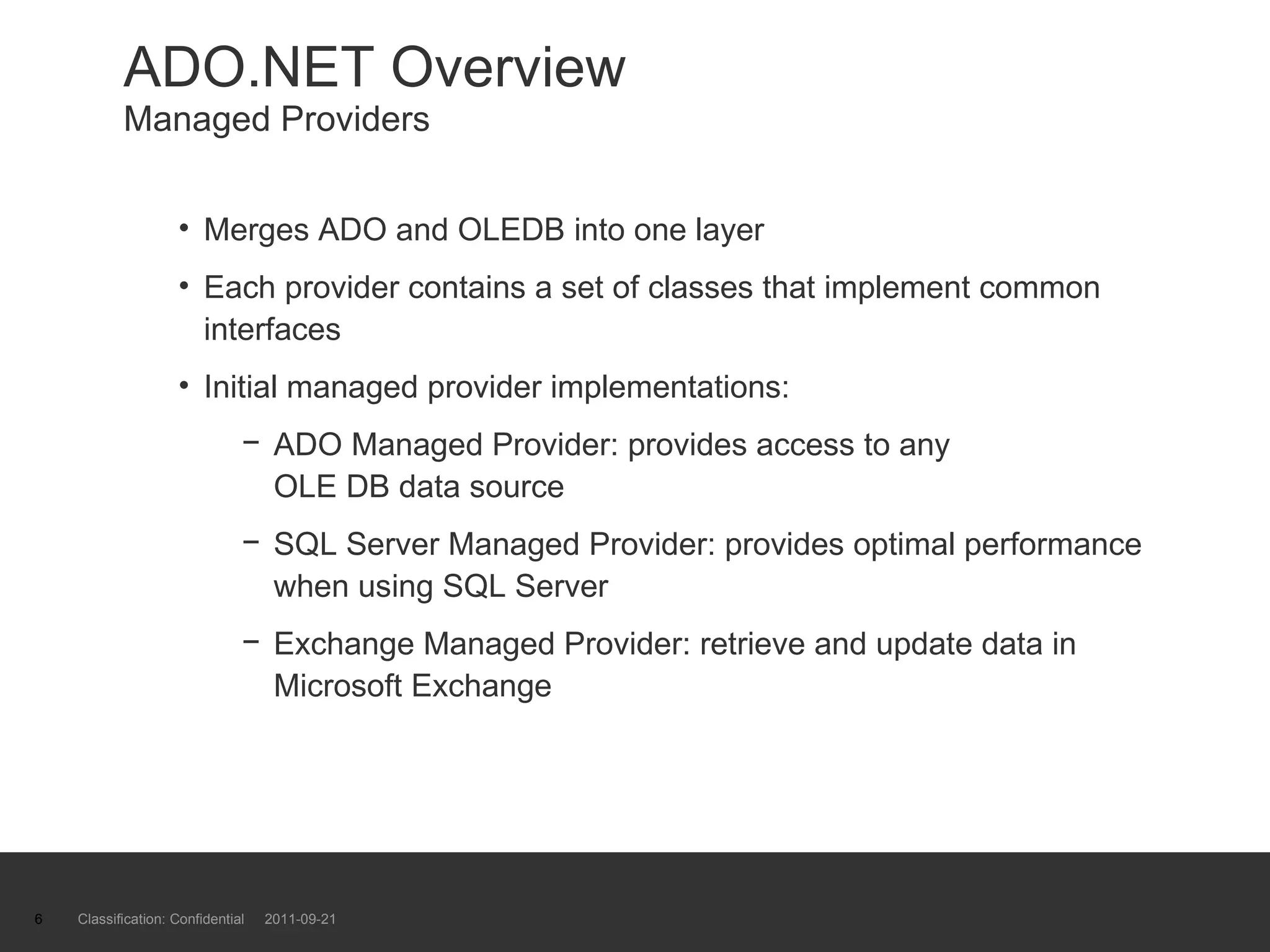 ADO.NET Overview Managed Providers Merges ADO and OLEDB into one layer Each provider contains a set of classes that implement common interfaces Initial managed provider implementations: ADO Managed Provider: provides access to any  OLE DB data source SQL Server Managed Provider: provides optimal performance when using SQL Server Exchange Managed Provider: retrieve and update data in Microsoft Exchange Classification: Confidential  2011-09-21 