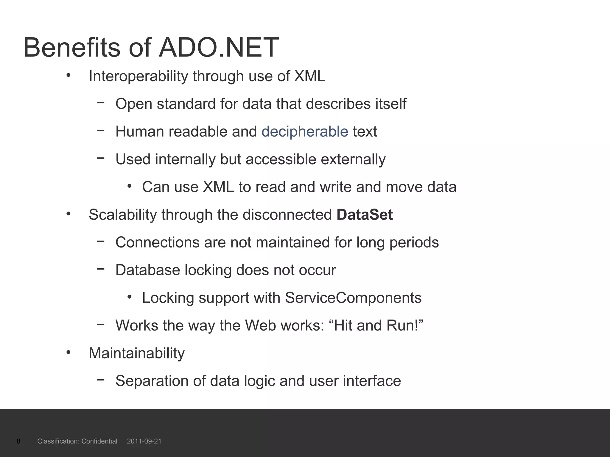 Benefits of ADO.NET Interoperability through use of XML Open standard for data that describes itself Human readable and  decipherable  text Used internally but accessible externally  Can use XML to read and write and move data Scalability through the disconnected  DataSet Connections are not maintained for long periods Database locking does not occur Locking support with ServiceComponents Works the way the Web works: “Hit and Run!” Maintainability  Separation of data logic and user interface Classification: Confidential  2011-09-21 