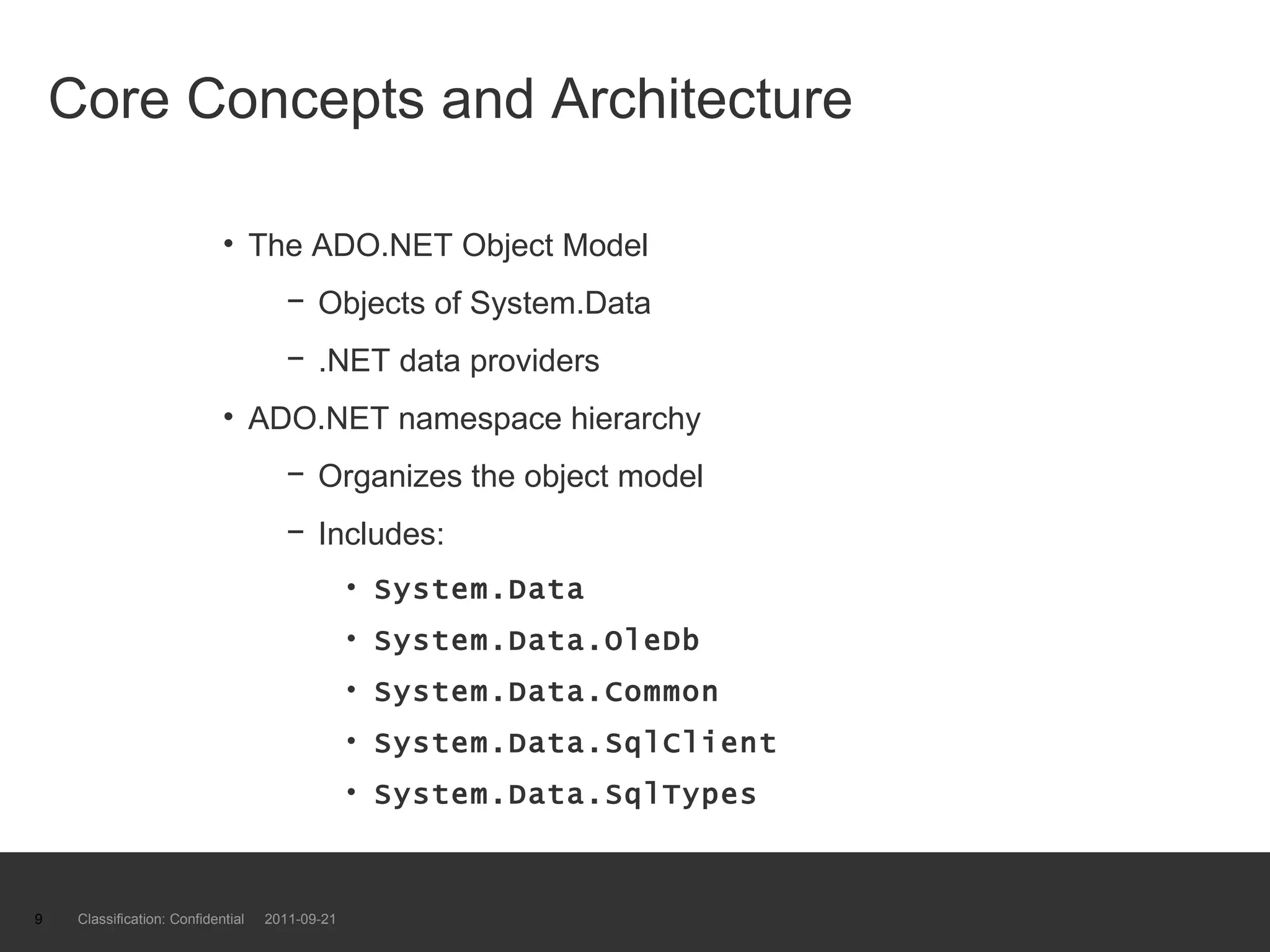 Core Concepts and Architecture The ADO.NET Object Model Objects of System.Data .NET data providers ADO.NET namespace hierarchy Organizes the object model Includes:  System.Data  System.Data.OleDb System.Data.Common System.Data.SqlClient System.Data.SqlTypes Classification: Confidential  2011-09-21 