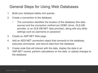General Steps for Using Web Databases Build your database tables and queries Create a connection to the database The connection identifies the location of the database (the data source) and the connection method (an ODBC driver, OLE-DB provider, or an OLE-DB.NET data provider), along with any other settings such as username or password Create an ASP.NET Web page Add an ADO.NET connection object that connects to the database, executes commands, and returns data from the database Create code that will interact with the data, display the data in an ASP.NET control, perform calculations on the data, or upload changes to the database Classification: Confidential  2011-09-21 