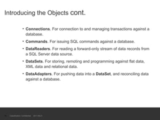 Introducing the Objects  cont. Connections . For connection to and managing transactions against a database.  Commands . For issuing SQL commands against a database.  DataReaders . For reading a forward-only stream of data records from a SQL Server data source.  DataSets . For storing, remoting and programming against flat data, XML data and relational data.  DataAdapters . For pushing data into a  DataSet , and reconciling data against a database. Classification: Confidential  2011-09-21 