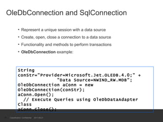 OleDbConnection and SqlConnection  Represent a unique session with a data source Create, open, close a connection to a data source Functionality and methods to perform transactions OleDbConnection  example: Classification: Confidential  2011-09-21 String conStr="Provider=Microsoft.Jet.OLEDB.4.0;" +   "Data Source=NWIND_RW.MDB"; OleDbConnection aConn = new OleDbConnection(conStr); aConn.Open();   // Execute Queries using OleDbDataAdapter Class aConn.Close(); 