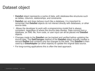 Dataset object DataSet  object represents a cache of data, with database-like structures such as tables, columns, relationships, and constraints. DataSet  can and does behave much like a database, it is important to remember that  DataSet  objects do not interact directly with databases, or other source data. Allows the developer to work with a programming model that is always consistent, regardless of where the source data resides. Data coming from a database, an XML file, from code, or user input can all be placed into  DataSet  objects. Changes made to the  DataSet  can be tracked and verified before updating the source data. The  GetChanges  method of the  DataSet  object actually creates a second  DatSet  that contains only the changes to the data. This  DataSet  is then used by a  DataAdapter  (or other objects) to update the original data source.  For long-running applications this is often the best approach. Classification: Confidential  2011-09-21 